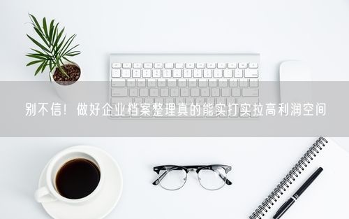 别不信！做好企业档案整理真的能实打实拉高利润空间
