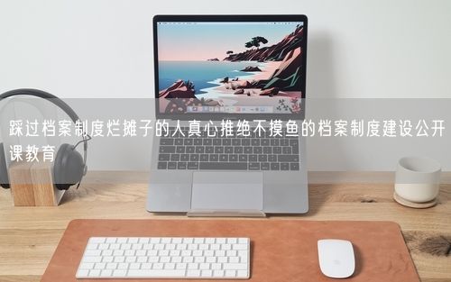 踩过档案制度烂摊子的人真心推绝不摸鱼的档案制度建设公开课教育