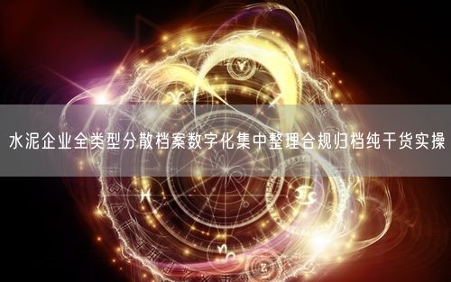 水泥企业全类型分散档案数字化集中整理合规归档纯干货实操