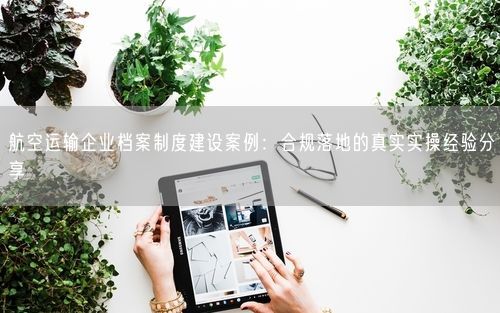 航空运输企业档案制度建设案例：合规落地的真实实操经验分享