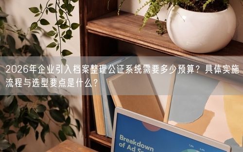 2026年企业引入档案整理公证系统需要多少预算？具体实施流程与选型要点是什么？