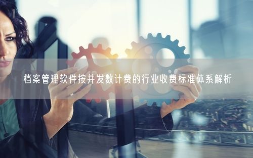 档案管理软件按并发数计费的行业收费标准体系解析