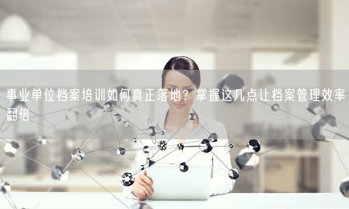 事业单位档案培训如何真正落地？掌握这几点让档案管理效率翻倍