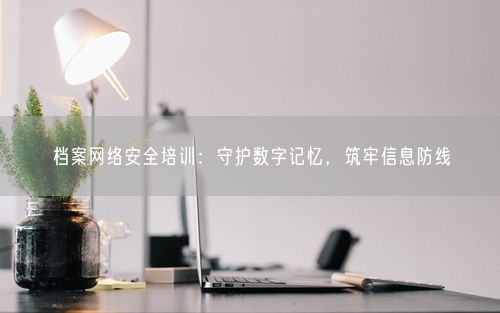 档案网络安全培训：守护数字记忆，筑牢信息防线