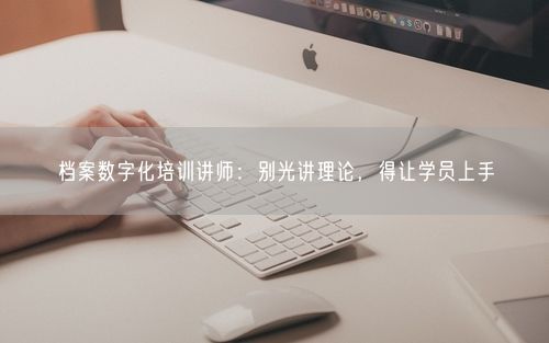 档案数字化培训讲师：别光讲理论，得让学员上手