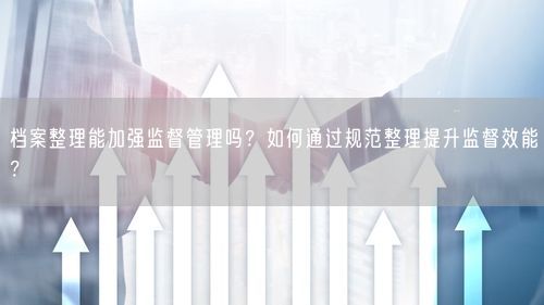 档案整理能加强监督管理吗？如何通过规范整理提升监督效能？