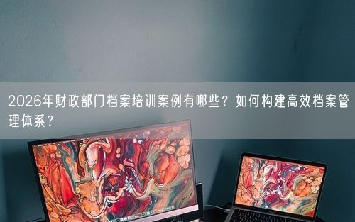 2026年财政部门档案培训案例有哪些？如何构建高效档案管理体系？
