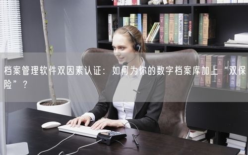 档案管理软件双因素认证：如何为你的数字档案库加上“双保险”？