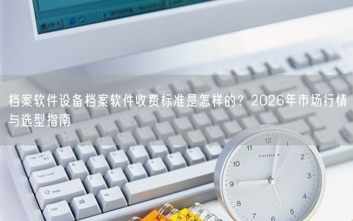 档案软件设备档案软件收费标准是怎样的？2026年市场行情与选型指南