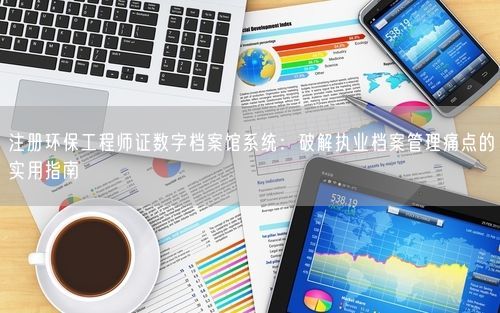 注册环保工程师证数字档案馆系统：破解执业档案管理痛点的实用指南