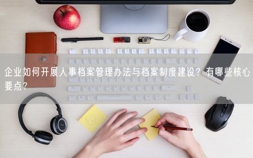企业如何开展人事档案管理办法与档案制度建设？有哪些核心要点？