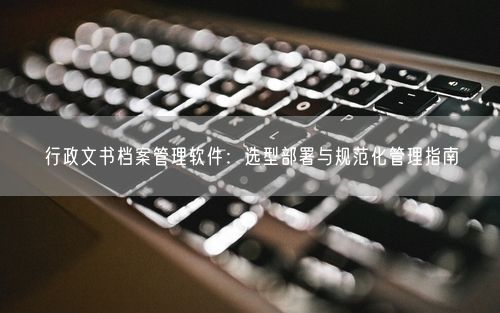 行政文书档案管理软件：选型部署与规范化管理指南