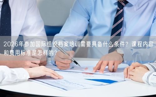 2026年参加国际组织档案培训需要具备什么条件？课程内容和费用标准是怎样的？
