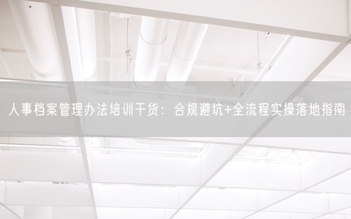 人事档案管理办法培训干货：合规避坑+全流程实操落地指南