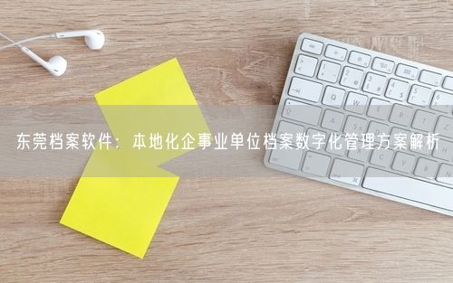 东莞档案软件：本地化企事业单位档案数字化管理方案解析