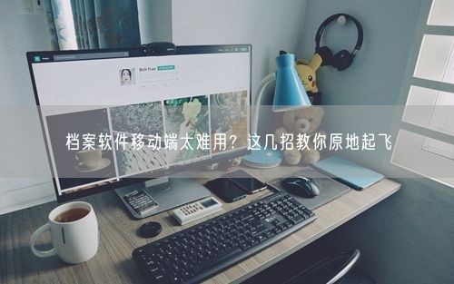档案软件移动端太难用？这几招教你原地起飞