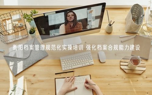 衡阳档案管理规范化实操培训 强化档案合规能力建设