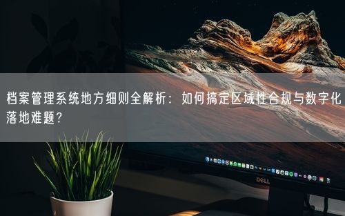 档案管理系统地方细则全解析：如何搞定区域性合规与数字化落地难题？