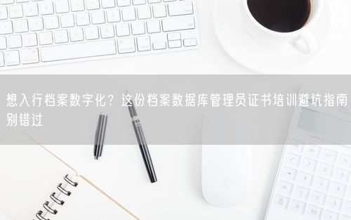 想入行档案数字化？这份档案数据库管理员证书培训避坑指南别错过