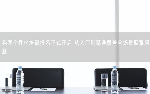 档案个性化培训报名正式开启 从入门到精通覆盖全场景疑难问题