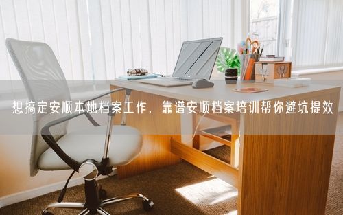 想搞定安顺本地档案工作，靠谱安顺档案培训帮你避坑提效