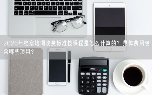2026年档案培训收费标准按课程是怎么计算的？具体费用包含哪些项目？