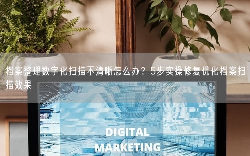 档案整理数字化扫描不清晰怎么办？5步实操修复优化档案扫描效果
