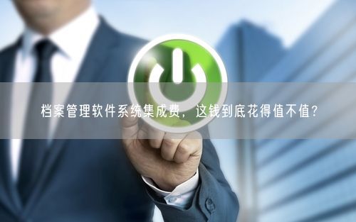 档案管理软件系统集成费，这钱到底花得值不值？