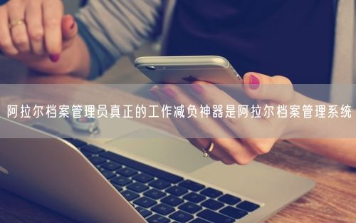 阿拉尔档案管理员真正的工作减负神器是阿拉尔档案管理系统