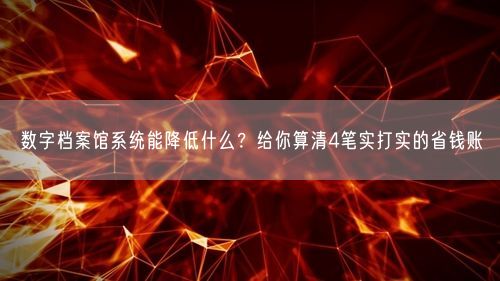 数字档案馆系统能降低什么？给你算清4笔实打实的省钱账