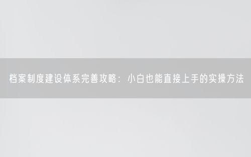 档案制度建设体系完善攻略：小白也能直接上手的实操方法