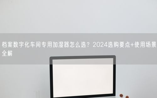 档案数字化车间专用加湿器怎么选？2024选购要点+使用场景全解