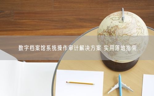 数字档案馆系统操作审计解决方案 实用落地指南