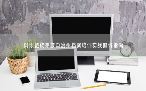 阿坝藏族羌族自治州档案培训实战避坑指南