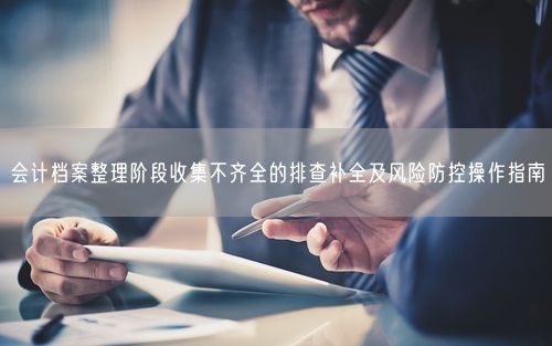 会计档案整理阶段收集不齐全的排查补全及风险防控操作指南