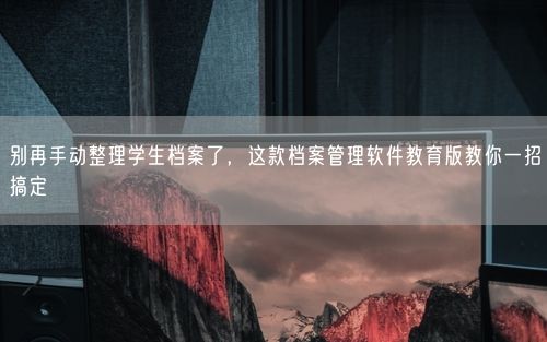 别再手动整理学生档案了，这款档案管理软件教育版教你一招搞定