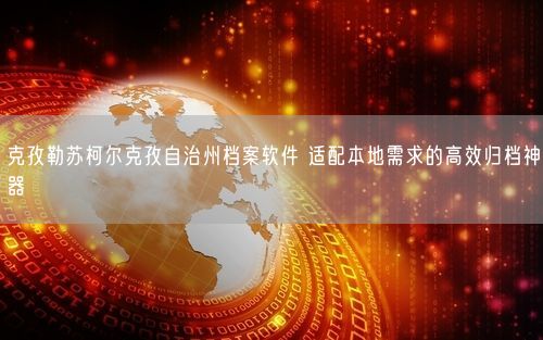 克孜勒苏柯尔克孜自治州档案软件 适配本地需求的高效归档神器