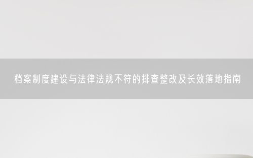 档案制度建设与法律法规不符的排查整改及长效落地指南