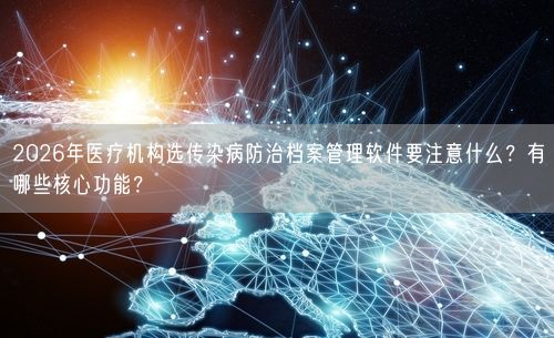 2026年医疗机构选传染病防治档案管理软件要注意什么?有哪些核心功能?