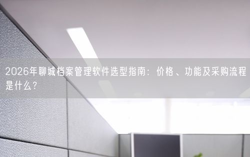 2026年聊城档案管理软件选型指南：价格、功能及采购流程是什么？