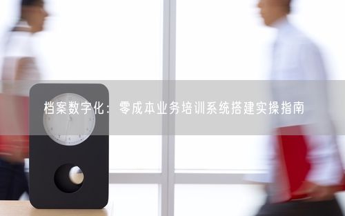 档案数字化：零成本业务培训系统搭建实操指南