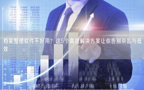 档案整理软件不好用？这5个高效解决方案让你告别杂乱与低效
