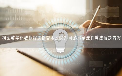 档案数字化数据报表提交不及时？可落地全流程整改解决方案