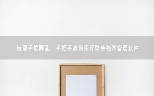告别手忙脚乱，手把手教你用好财务档案管理软件