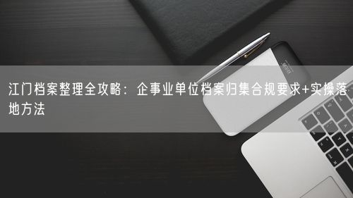 江门档案整理全攻略：企事业单位档案归集合规要求+实操落地方法
