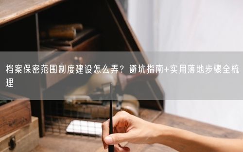 档案保密范围制度建设怎么弄？避坑指南+实用落地步骤全梳理