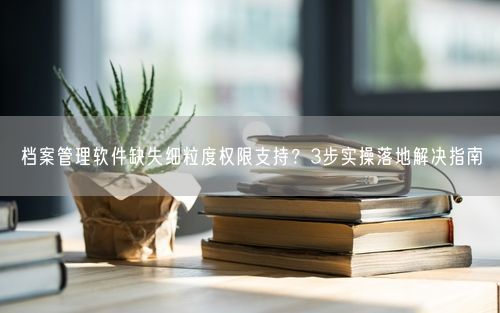 档案管理软件缺失细粒度权限支持？3步实操落地解决指南