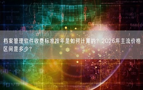 档案管理软件收费标准按年是如何计算的？2026年主流价格区间是多少？