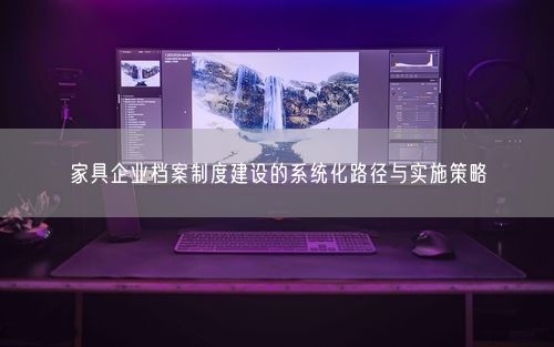 家具企业档案制度建设的系统化路径与实施策略