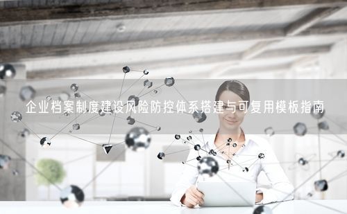 企业档案制度建设风险防控体系搭建与可复用模板指南